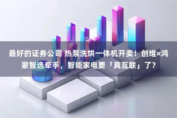 最好的证券公司 热泵洗烘一体机开卖!创维×鸿蒙智选牵手,智能家电要「真互联」了?