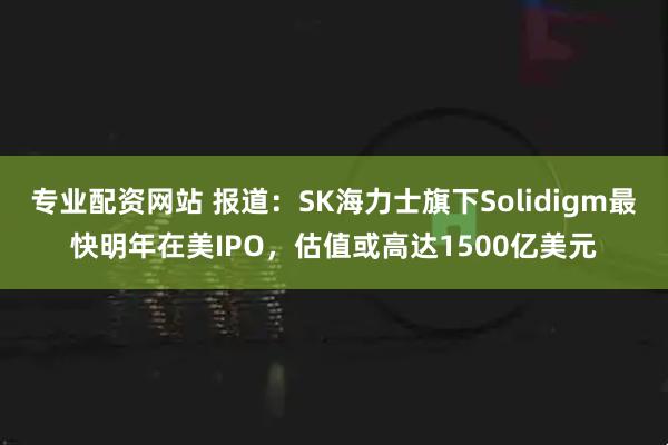 专业配资网站 报道:SK海力士旗下Solidigm最快明年在美IPO,估值或高达1500亿美元