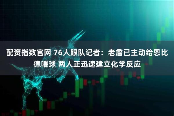 配资指数官网 76人跟队记者：老詹已主动给恩比德喂球 两人正迅速建立化学反应