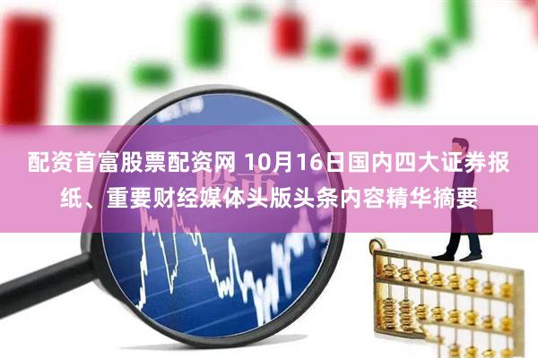 配资首富股票配资网 10月16日国内四大证券报纸、重要财经媒体头版头条内容精华摘要