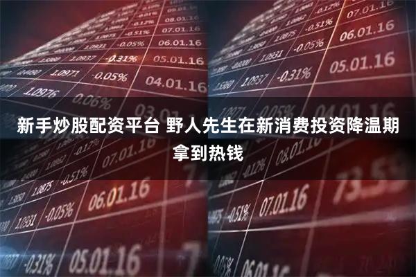 新手炒股配资平台 野人先生在新消费投资降温期拿到热钱