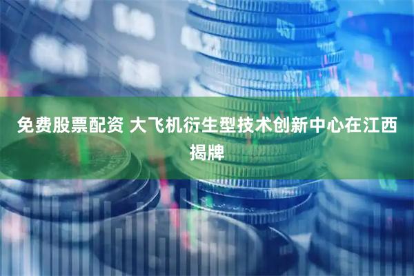 免费股票配资 大飞机衍生型技术创新中心在江西揭牌